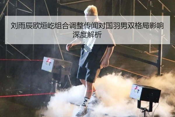 刘雨辰欧烜屹组合调整传闻对国羽男双格局影响深度解析